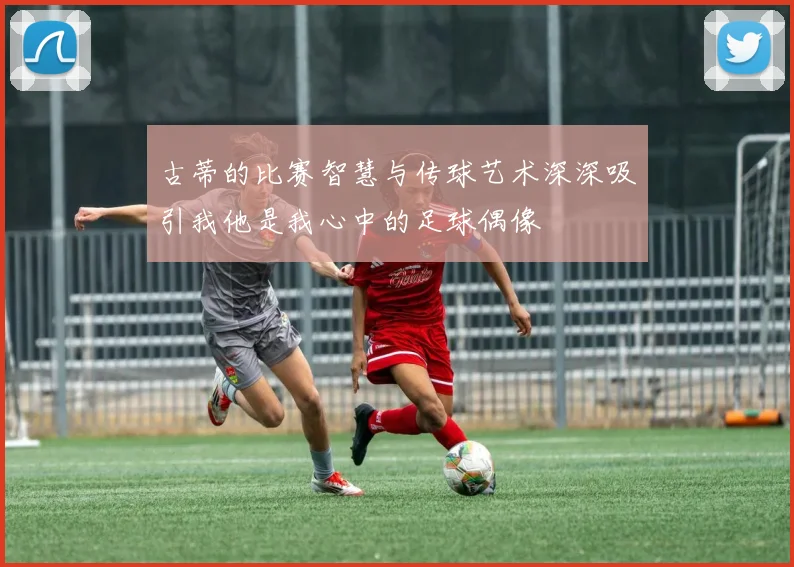 古蒂的比赛智慧与传球艺术深深吸引我他是我心中的足球偶像
