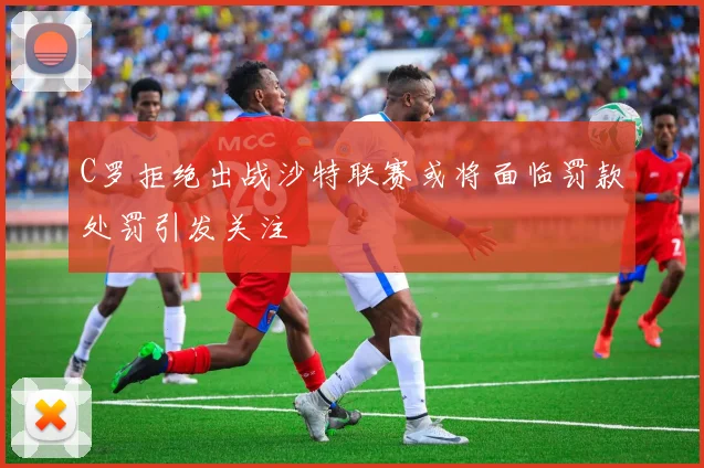 C罗拒绝出战沙特联赛或将面临罚款处罚引发关注