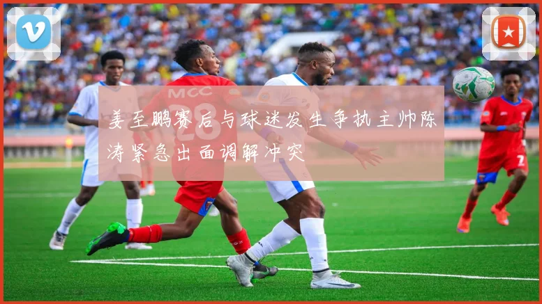 姜至鹏赛后与球迷发生争执主帅陈涛紧急出面调解冲突