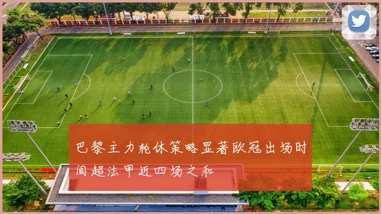 巴黎主力轮休策略显著欧冠出场时间超法甲近四场之和