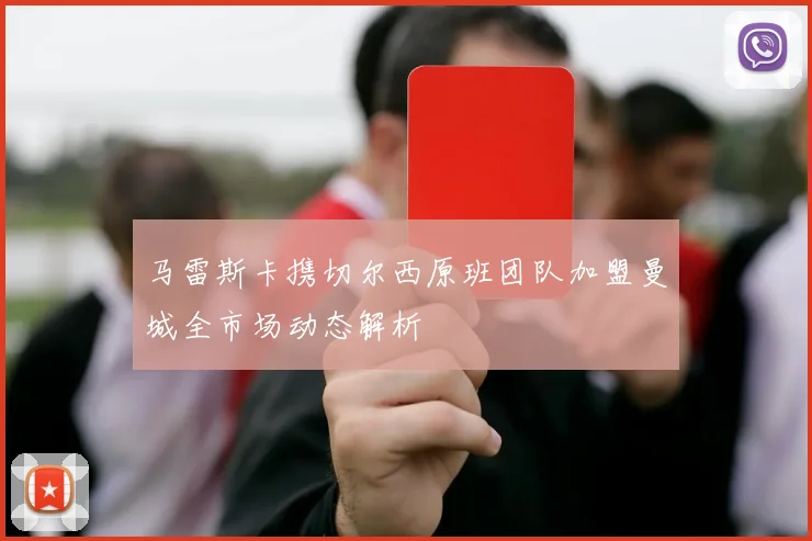 马雷斯卡携切尔西原班团队加盟曼城全市场动态解析