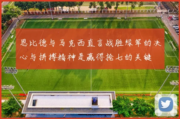 恩比德与马克西直言战胜绿军的决心与拼搏精神是赢得抢七的关键