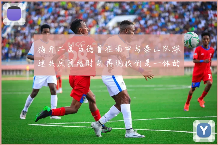 梅开二度马德鲁在雨中与泰山队球迷共庆团结时刻再现我们是一体的精神