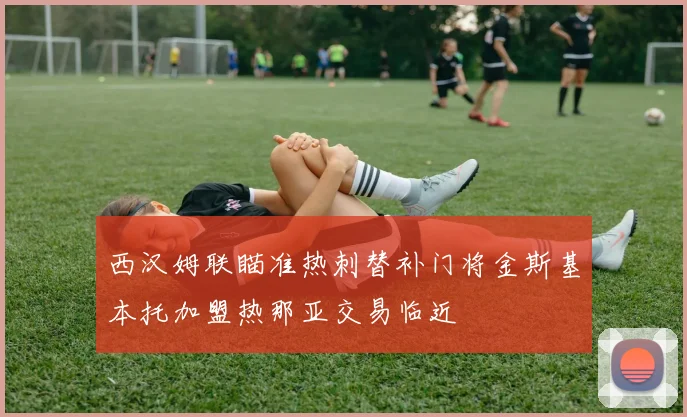 西汉姆联瞄准热刺替补门将金斯基本托加盟热那亚交易临近