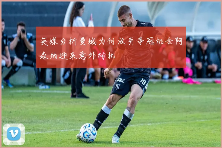 英媒分析曼城为何放弃争冠机会阿森纳迎来意外转机