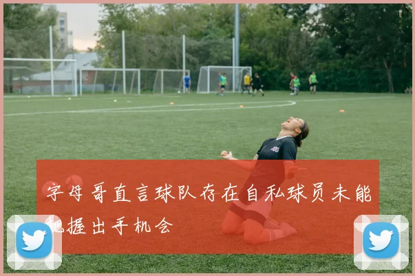 字母哥直言球队存在自私球员未能把握出手机会