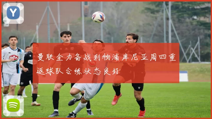 曼联全力备战利物浦库尼亚周四重返球队合练状态良好