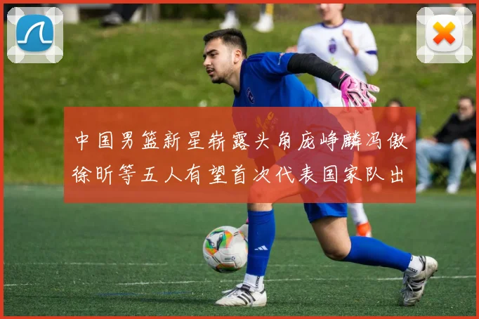 中国男篮新星崭露头角庞峥麟冯傲徐昕等五人有望首次代表国家队出战